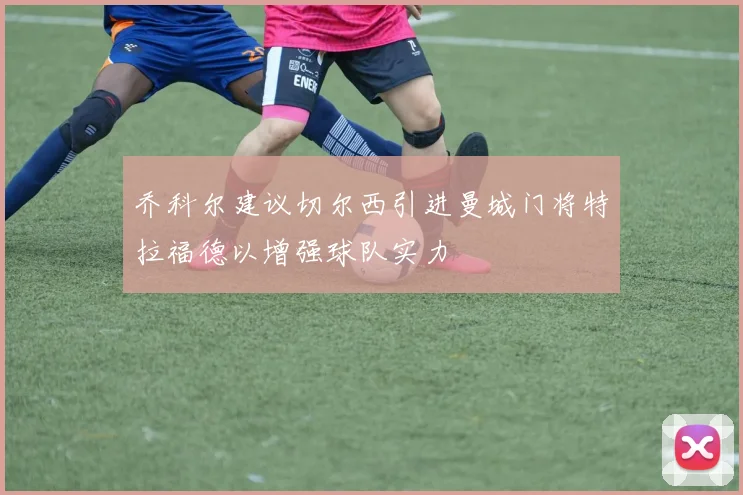 乔科尔建议切尔西引进曼城门将特拉福德以增强球队实力