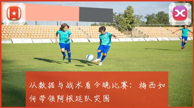 从数据与战术看今晚比赛：梅西如何带领阿根廷队突围