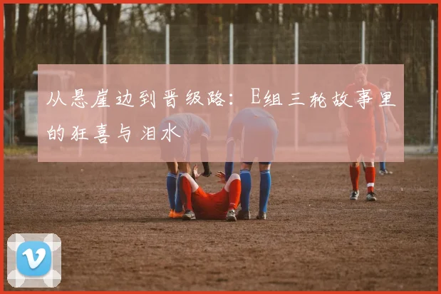 从悬崖边到晋级路：E组三轮故事里的狂喜与泪水