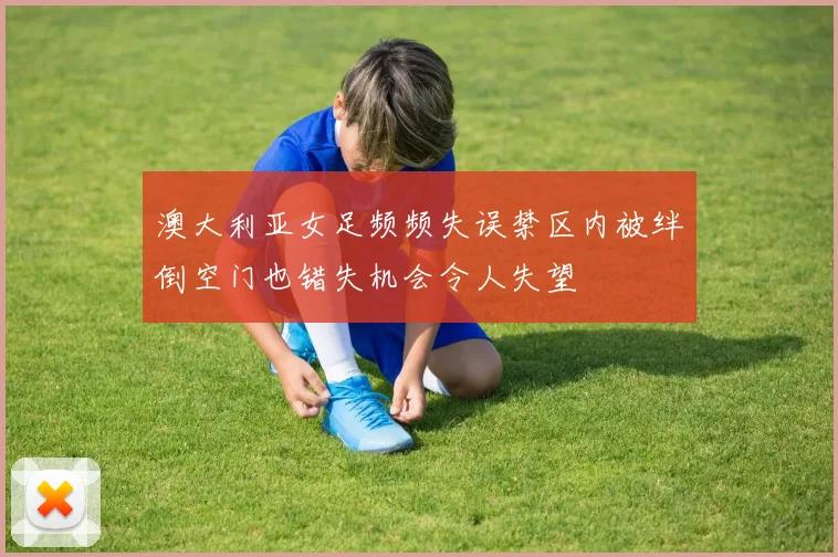 澳大利亚女足频频失误禁区内被绊倒空门也错失机会令人失望