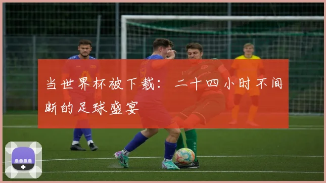 当世界杯被下载：二十四小时不间断的足球盛宴